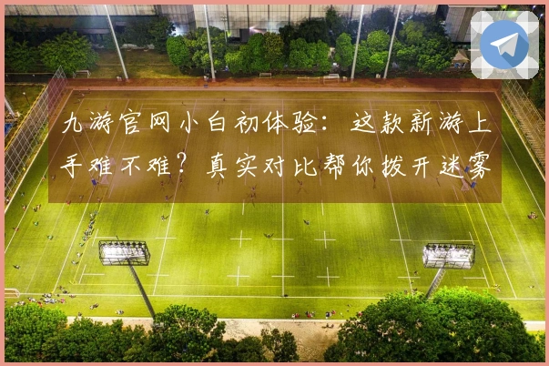 九游官网小白初体验：这款新游上手难不难？真实对比帮你拨开迷雾