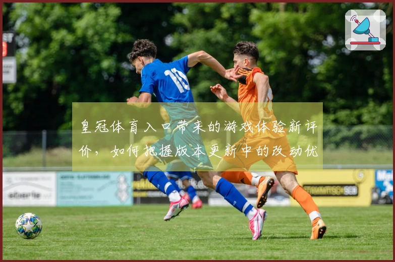 皇冠体育入口带来的游戏体验新评价，如何把握版本更新中的改动优势？
