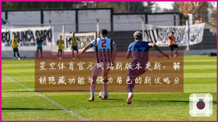 星空体育官方网站新版本更新，解锁隐藏功能与强力角色的新攻略分享