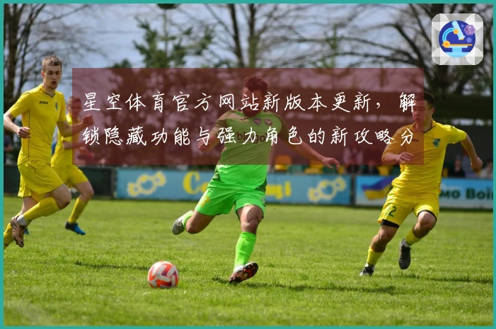 星空体育官方网站新版本更新，解锁隐藏功能与强力角色的新攻略分享