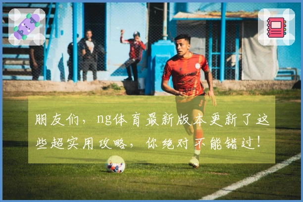 朋友们，ng体育最新版本更新了这些超实用攻略，你绝对不能错过！