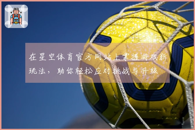 在星空体育官方网站上掌握游戏新玩法，助你轻松应对挑战与升级
